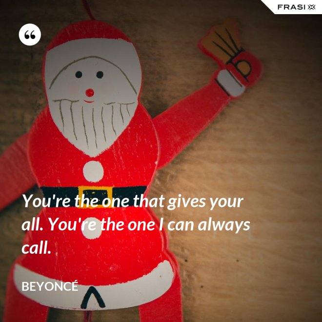 You're the one that gives your all. You're the one I can always call. - Beyoncé