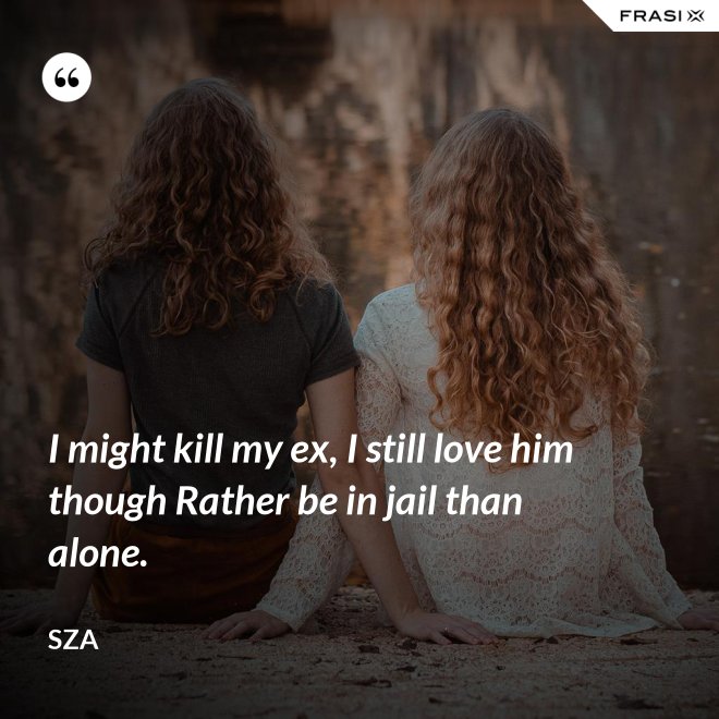 I might kill my ex, I still love him though Rather be in jail than alone. - SZA