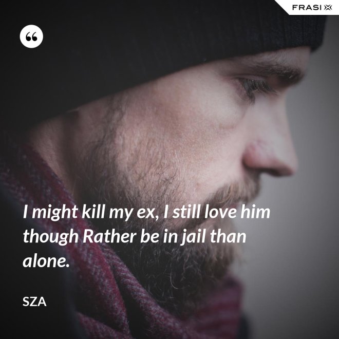 I might kill my ex, I still love him though Rather be in jail than alone. - SZA