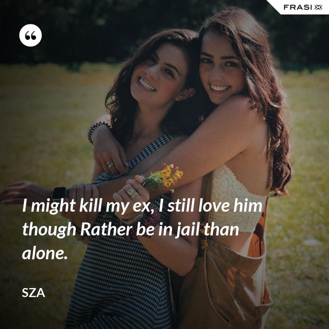 I might kill my ex, I still love him though Rather be in jail than alone. - SZA