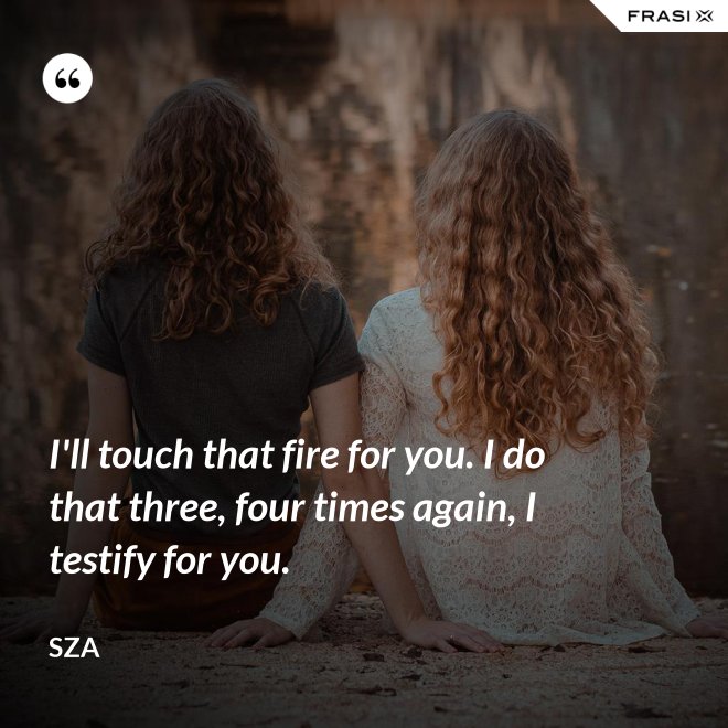I'll touch that fire for you. I do that three, four times again, I testify for you. - SZA
