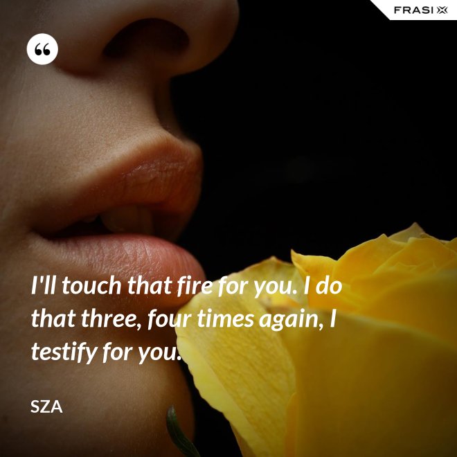 I'll touch that fire for you. I do that three, four times again, I testify for you. - SZA
