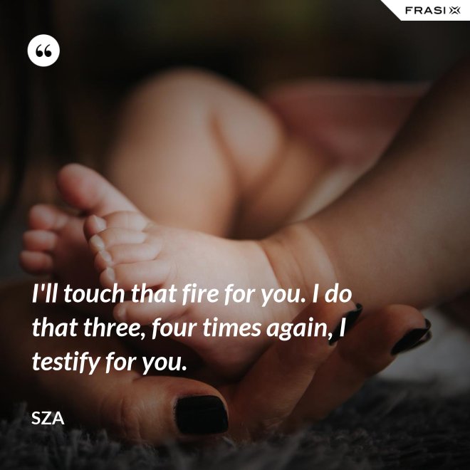 I'll touch that fire for you. I do that three, four times again, I testify for you. - SZA