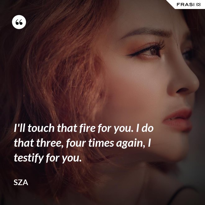I'll touch that fire for you. I do that three, four times again, I testify for you. - SZA