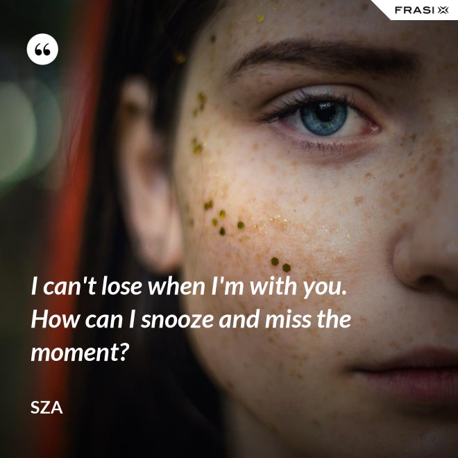 I can't lose when I'm with you. How can I snooze and miss the moment? - SZA