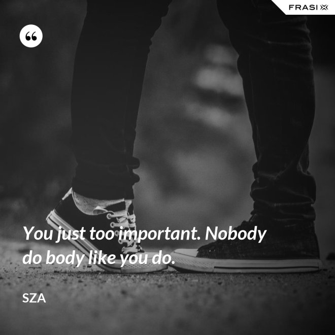 You just too important. Nobody do body like you do. - SZA