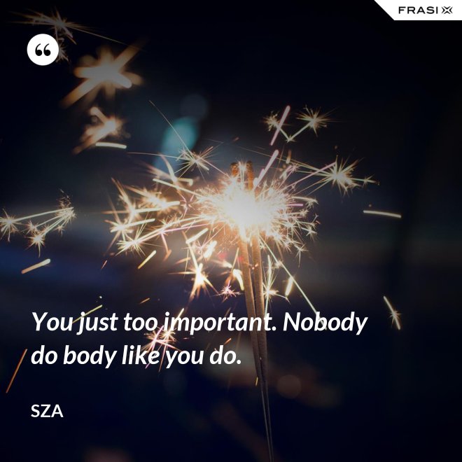 You just too important. Nobody do body like you do. - SZA