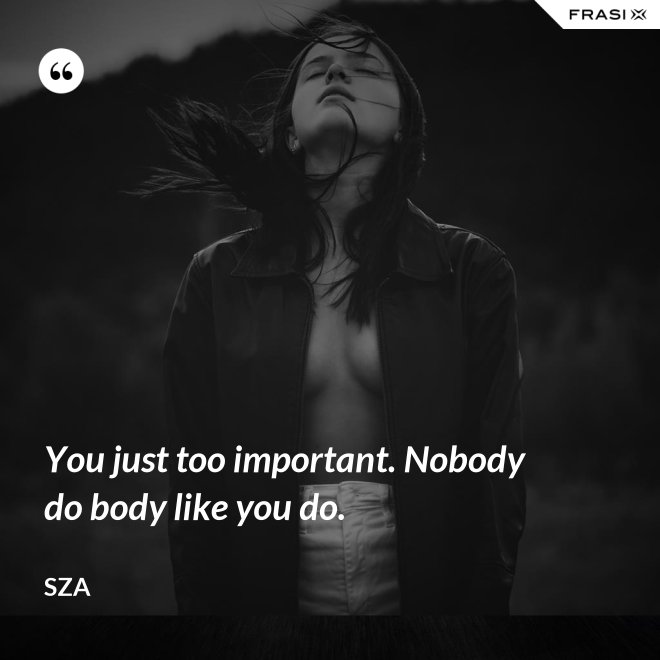 You just too important. Nobody do body like you do. - SZA