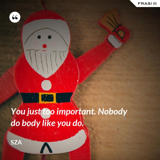 You just too important. Nobody do body like you do. - SZA