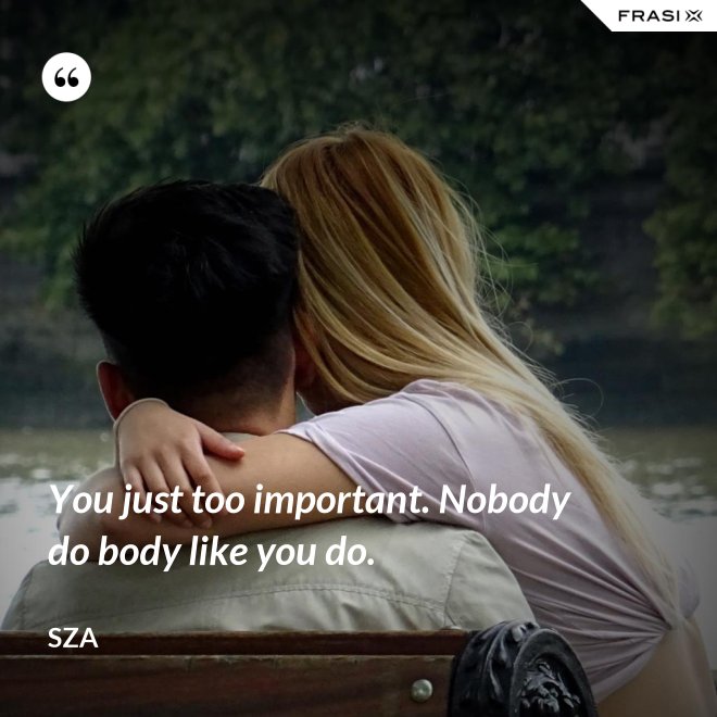 You just too important. Nobody do body like you do. - SZA