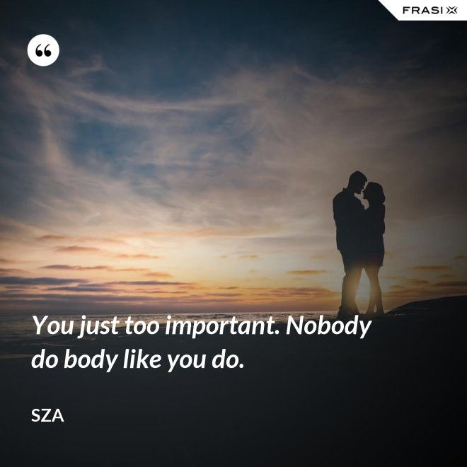 You just too important. Nobody do body like you do. - SZA