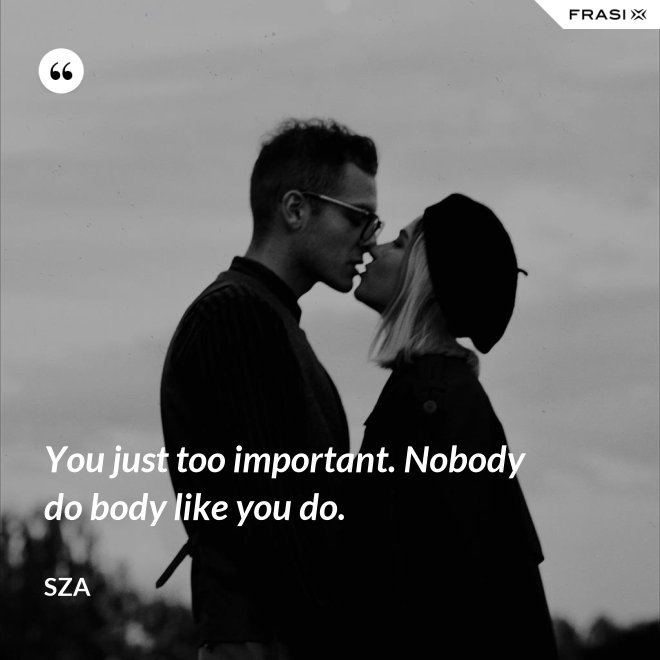You just too important. Nobody do body like you do. - SZA