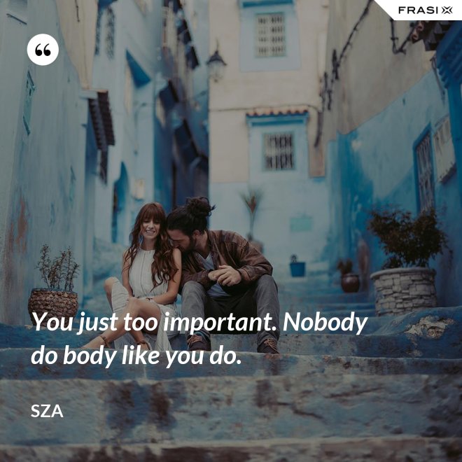 You just too important. Nobody do body like you do. - SZA