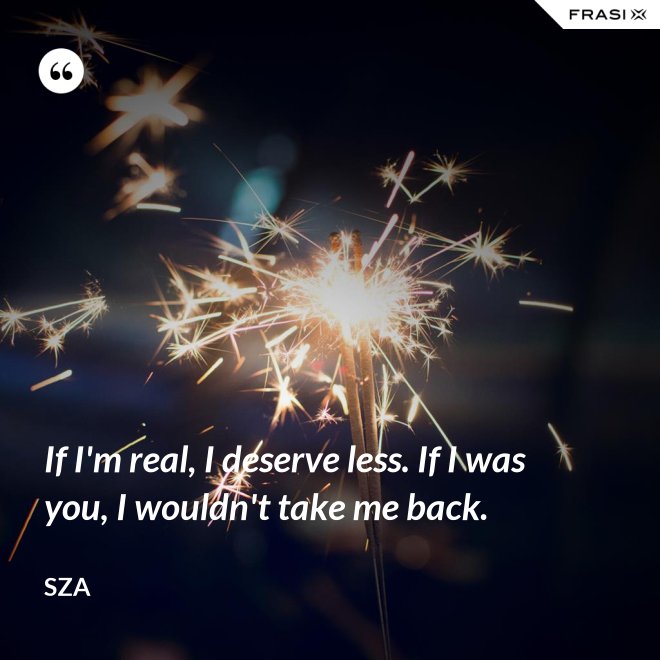 If I'm real, I deserve less. If I was you, I wouldn't take me back. - SZA