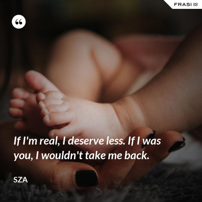 If I'm real, I deserve less. If I was you, I wouldn't take me back. - SZA