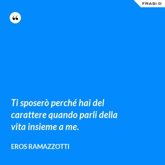 Ti sposerò perché hai del carattere quando parli della vita insieme a me. - Eros Ramazzotti