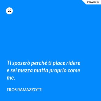Ti sposerò perché ti piace ridere e sei mezza matta proprio come me. - Eros Ramazzotti