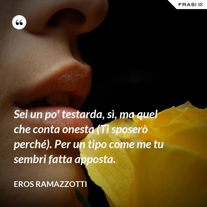 Sei un po' testarda, sì, ma quel che conta onesta (Ti sposerò perché). Per un tipo come me tu sembri fatta apposta. - Eros Ramazzotti