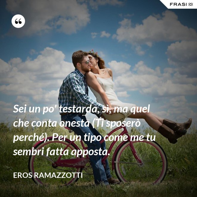 Sei un po' testarda, sì, ma quel che conta onesta (Ti sposerò perché). Per un tipo come me tu sembri fatta apposta. - Eros Ramazzotti