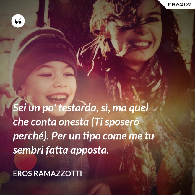 Sei un po' testarda, sì, ma quel che conta onesta (Ti sposerò perché). Per un tipo come me tu sembri fatta apposta. - Eros Ramazzotti