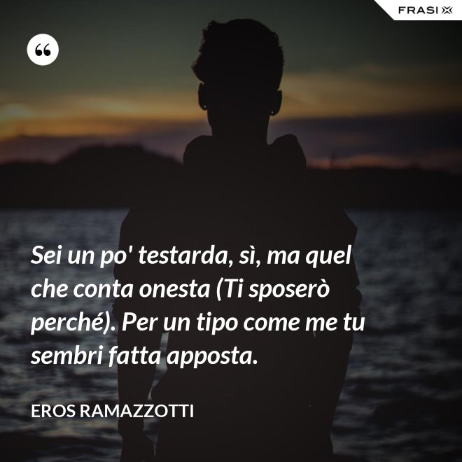 Sei un po' testarda, sì, ma quel che conta onesta (Ti sposerò perché). Per un tipo come me tu sembri fatta apposta. - Eros Ramazzotti