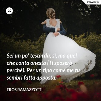 Sei un po' testarda, sì, ma quel che conta onesta (Ti sposerò perché). Per un tipo come me tu sembri fatta apposta. - Eros Ramazzotti