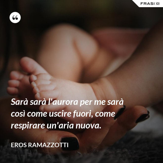 Sarà sarà l'aurora per me sarà così come uscire fuori, come respirare un'aria nuova. - Eros Ramazzotti