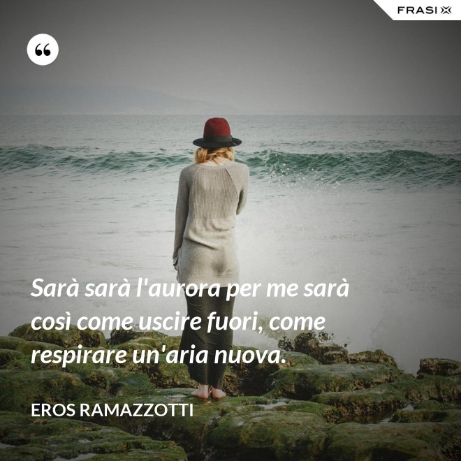 Sarà sarà l'aurora per me sarà così come uscire fuori, come respirare un'aria nuova. - Eros Ramazzotti