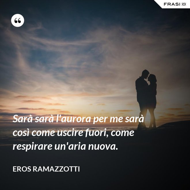 Sarà sarà l'aurora per me sarà così come uscire fuori, come respirare un'aria nuova. - Eros Ramazzotti