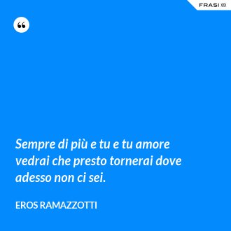 Sempre di più e tu e tu amore vedrai che presto tornerai dove adesso non ci sei. - Eros Ramazzotti