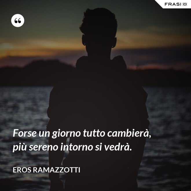 Forse un giorno tutto cambierà, più sereno intorno si vedrà. - Eros Ramazzotti