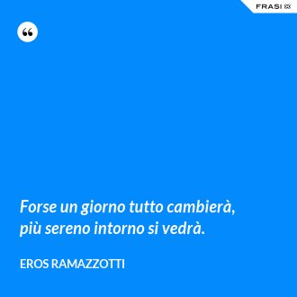 Forse un giorno tutto cambierà, più sereno intorno si vedrà. - Eros Ramazzotti