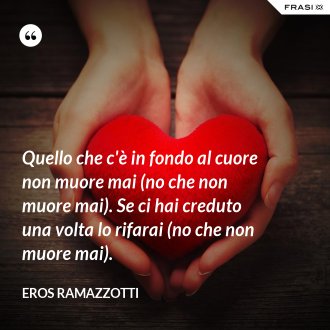 Quello che c'è in fondo al cuore non muore mai (no che non muore mai). Se ci hai creduto una volta lo rifarai (no che non muore mai). - Eros Ramazzotti