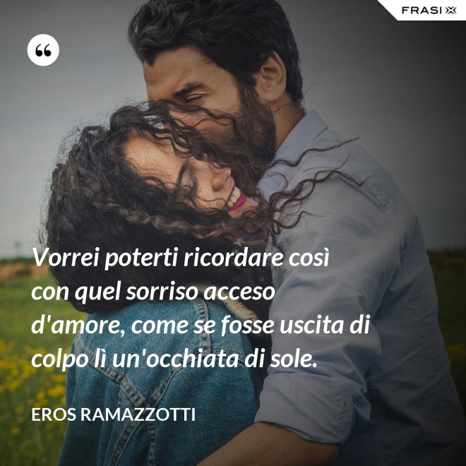 Vorrei poterti ricordare così con quel sorriso acceso d'amore, come se fosse uscita di colpo lì un'occhiata di sole. - Eros Ramazzotti