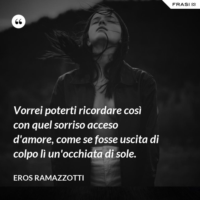 Vorrei poterti ricordare così con quel sorriso acceso d'amore, come se fosse uscita di colpo lì un'occhiata di sole. - Eros Ramazzotti