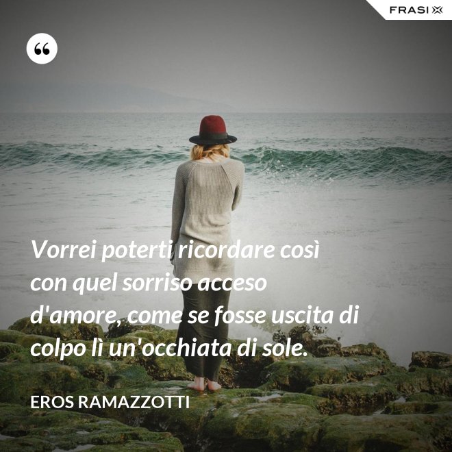 Vorrei poterti ricordare così con quel sorriso acceso d'amore, come se fosse uscita di colpo lì un'occhiata di sole. - Eros Ramazzotti