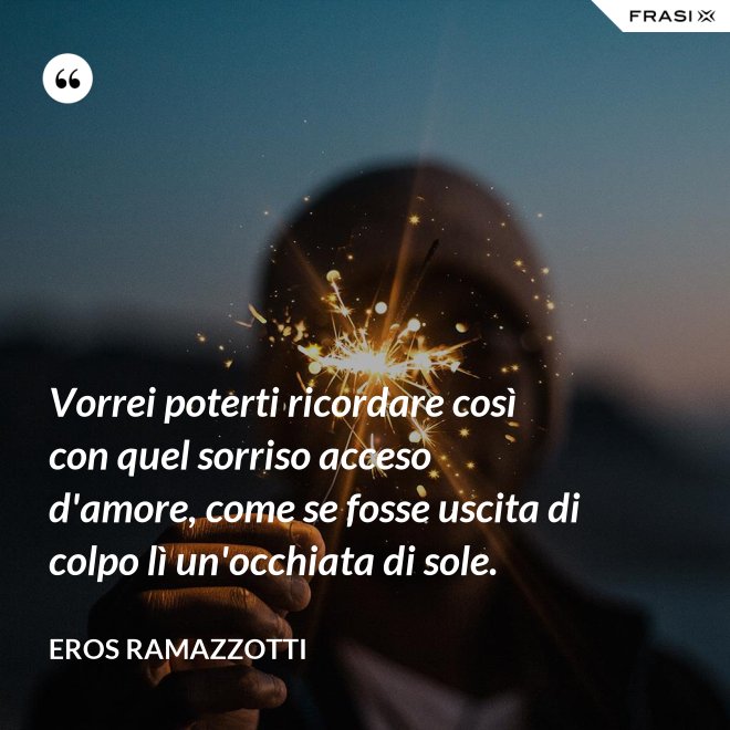 Vorrei poterti ricordare così con quel sorriso acceso d'amore, come se fosse uscita di colpo lì un'occhiata di sole. - Eros Ramazzotti