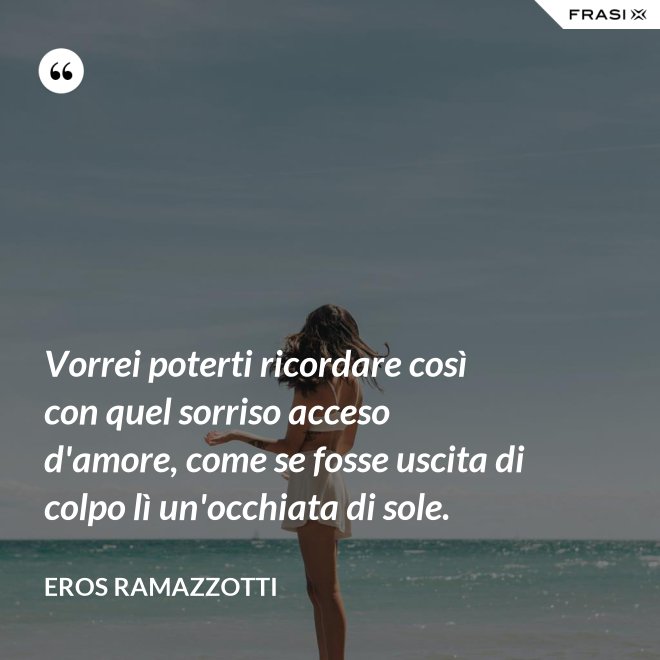 Vorrei poterti ricordare così con quel sorriso acceso d'amore, come se fosse uscita di colpo lì un'occhiata di sole. - Eros Ramazzotti