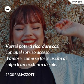 Vorrei poterti ricordare così con quel sorriso acceso d'amore, come se fosse uscita di colpo lì un'occhiata di sole. - Eros Ramazzotti