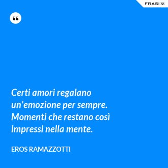 Certi amori regalano un'emozione per sempre. Momenti che restano così impressi nella mente. - Eros Ramazzotti