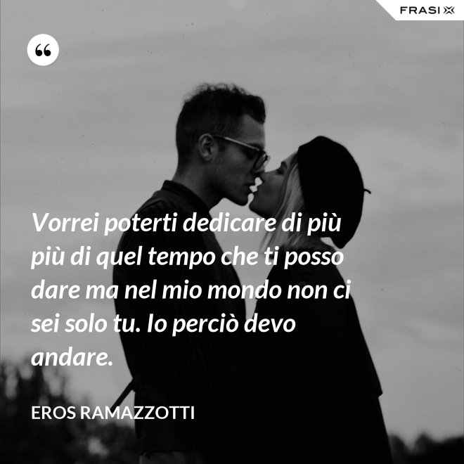 Vorrei poterti dedicare di più più di quel tempo che ti posso dare ma nel mio mondo non ci sei solo tu. Io perciò devo andare. - Eros Ramazzotti