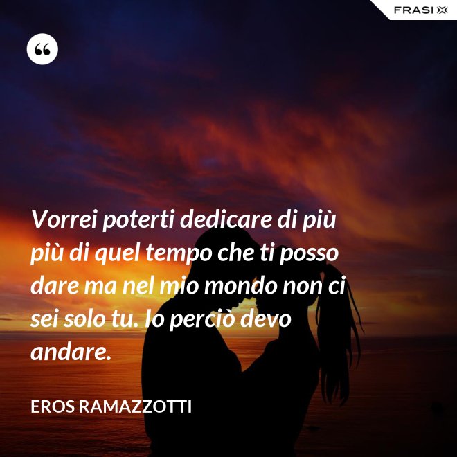 Vorrei poterti dedicare di più più di quel tempo che ti posso dare ma nel mio mondo non ci sei solo tu. Io perciò devo andare. - Eros Ramazzotti