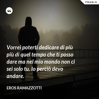 Vorrei poterti dedicare di più più di quel tempo che ti posso dare ma nel mio mondo non ci sei solo tu. Io perciò devo andare. - Eros Ramazzotti