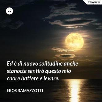 Ed è di nuovo solitudine anche stanotte sentirò questo mio cuore battere e levare. - Eros Ramazzotti