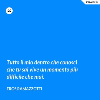 Tutto il mio dentro che conosci che tu sai vive un momento più difficile che mai. - Eros Ramazzotti