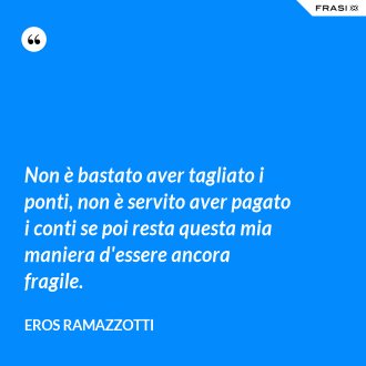 Non è bastato aver tagliato i ponti, non è servito aver pagato i conti se poi resta questa mia maniera d'essere ancora fragile. - Eros Ramazzotti