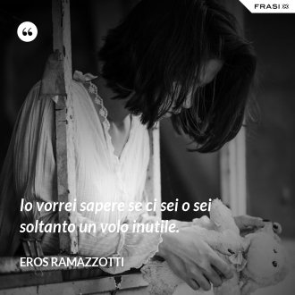 Io vorrei sapere se ci sei o sei soltanto un volo inutile. - Eros Ramazzotti