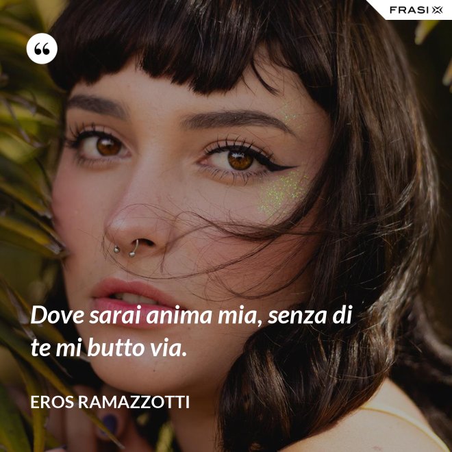 Dove sarai anima mia, senza di te mi butto via. - Eros Ramazzotti