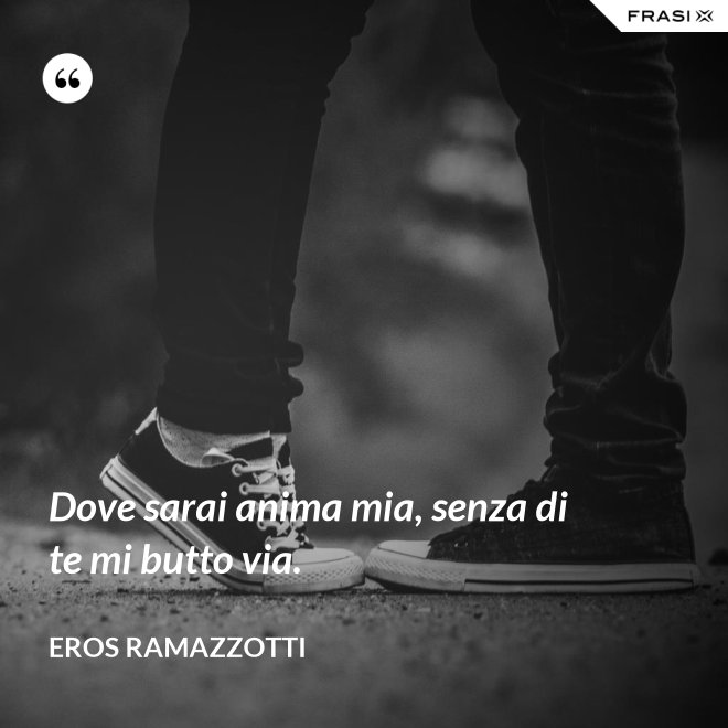 Dove sarai anima mia, senza di te mi butto via. - Eros Ramazzotti