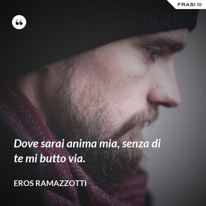 Dove sarai anima mia, senza di te mi butto via. - Eros Ramazzotti